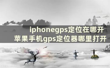 iphonegps定位在哪开 苹果手机gps定位器哪里打开